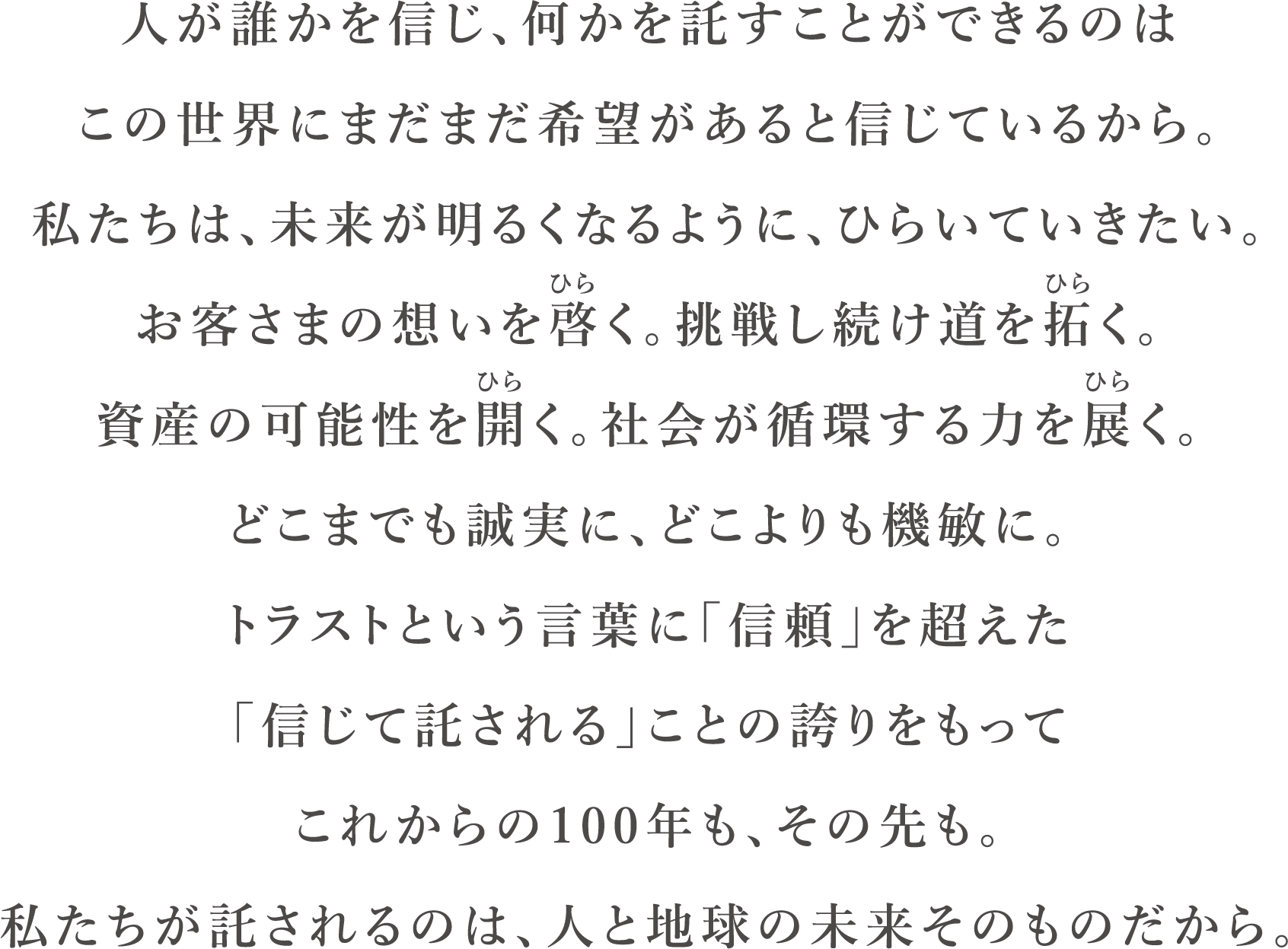 人が誰かを信じ、何かを託すことができるのは
この世界にまだまだ希望があるとしんじているから。
私たちは、未来が明るくなるように、ひらいていきたい。
お客様の想いを啓く。挑戦し続け道を拓く。
資産の可能性を開く。社会が循環する力を展く。
どこまでも誠実に、どこよりも機敏に。
トラストという言葉に「信頼」を超えた。
「信じて託される」ことのほこりをもって
これからの100年も、その先も。
私たちが託されるのは、人と地球の未来そのものだから。